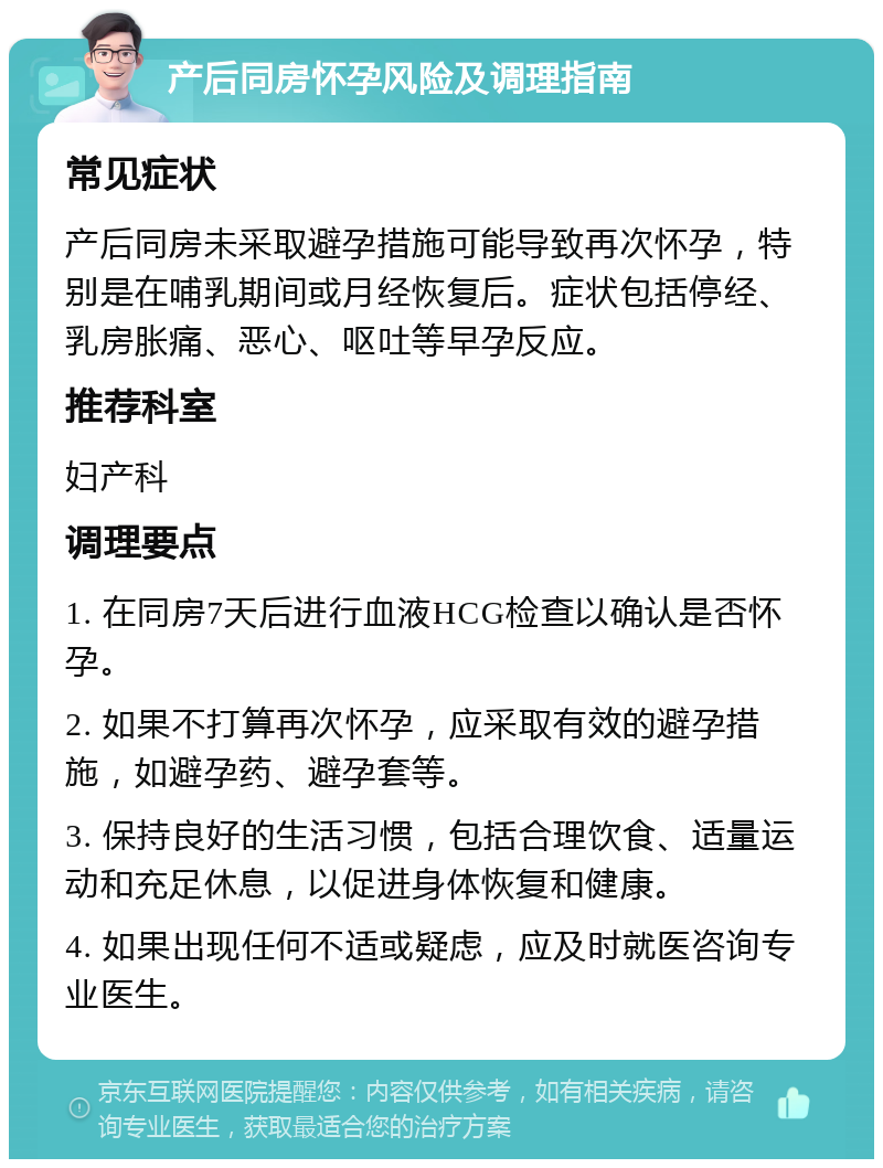 产后同房怀孕风险及调理指南 常见症状 产后同房未采取避孕措施可能导致再次怀孕，特别是在哺乳期间或月经恢复后。症状包括停经、乳房胀痛、恶心、呕吐等早孕反应。 推荐科室 妇产科 调理要点 1. 在同房7天后进行血液HCG检查以确认是否怀孕。 2. 如果不打算再次怀孕，应采取有效的避孕措施，如避孕药、避孕套等。 3. 保持良好的生活习惯，包括合理饮食、适量运动和充足休息，以促进身体恢复和健康。 4. 如果出现任何不适或疑虑，应及时就医咨询专业医生。