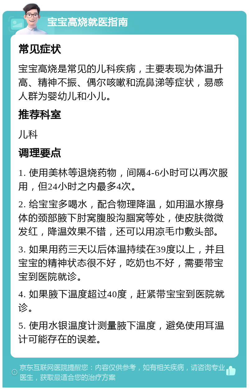 宝宝高烧就医指南 常见症状 宝宝高烧是常见的儿科疾病，主要表现为体温升高、精神不振、偶尔咳嗽和流鼻涕等症状，易感人群为婴幼儿和小儿。 推荐科室 儿科 调理要点 1. 使用美林等退烧药物，间隔4-6小时可以再次服用，但24小时之内最多4次。 2. 给宝宝多喝水，配合物理降温，如用温水擦身体的颈部腋下肘窝腹股沟腘窝等处，使皮肤微微发红，降温效果不错，还可以用凉毛巾敷头部。 3. 如果用药三天以后体温持续在39度以上，并且宝宝的精神状态很不好，吃奶也不好，需要带宝宝到医院就诊。 4. 如果腋下温度超过40度，赶紧带宝宝到医院就诊。 5. 使用水银温度计测量腋下温度，避免使用耳温计可能存在的误差。