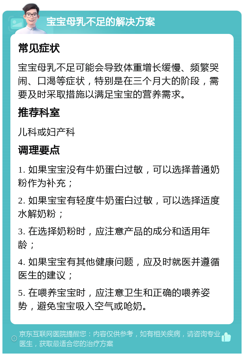 宝宝母乳不足的解决方案 常见症状 宝宝母乳不足可能会导致体重增长缓慢、频繁哭闹、口渴等症状，特别是在三个月大的阶段，需要及时采取措施以满足宝宝的营养需求。 推荐科室 儿科或妇产科 调理要点 1. 如果宝宝没有牛奶蛋白过敏，可以选择普通奶粉作为补充； 2. 如果宝宝有轻度牛奶蛋白过敏，可以选择适度水解奶粉； 3. 在选择奶粉时，应注意产品的成分和适用年龄； 4. 如果宝宝有其他健康问题，应及时就医并遵循医生的建议； 5. 在喂养宝宝时，应注意卫生和正确的喂养姿势，避免宝宝吸入空气或呛奶。