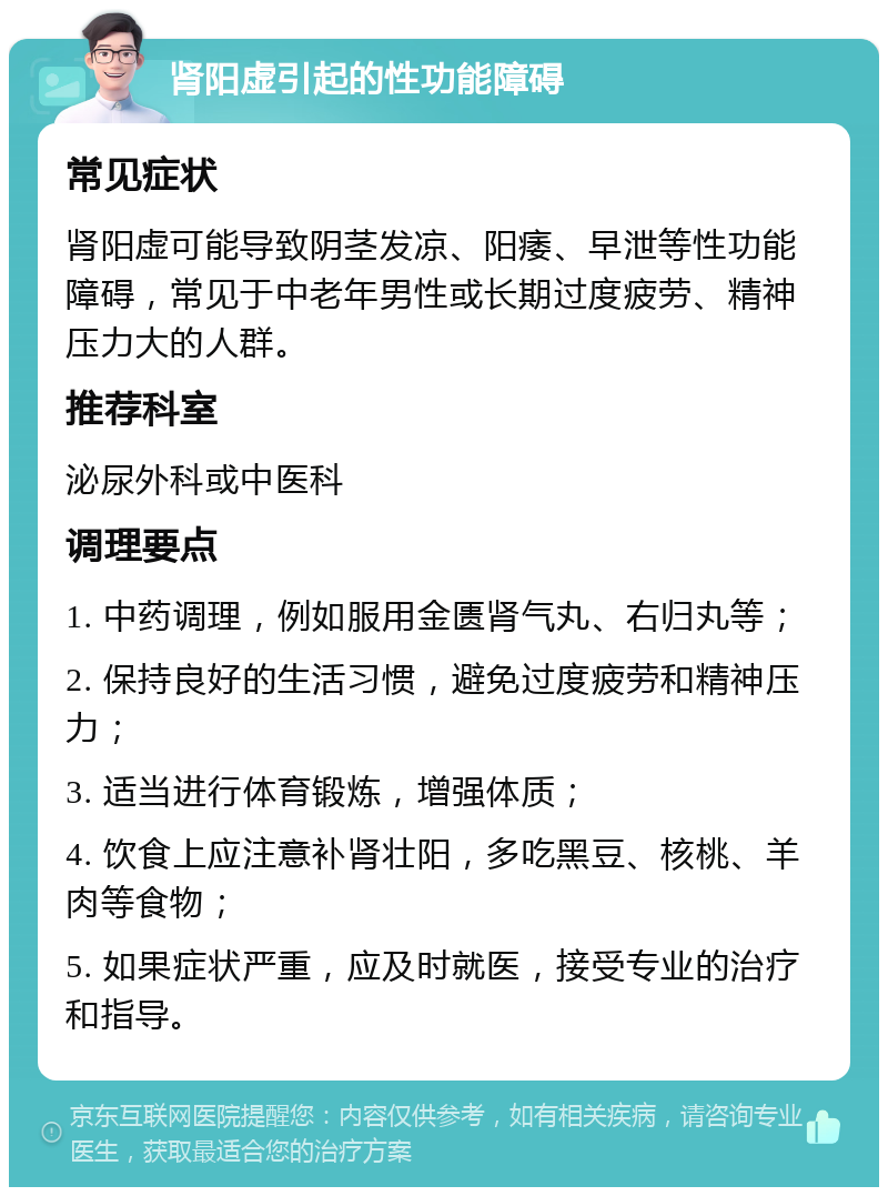 肾阳虚引起的性功能障碍 常见症状 肾阳虚可能导致阴茎发凉、阳痿、早泄等性功能障碍，常见于中老年男性或长期过度疲劳、精神压力大的人群。 推荐科室 泌尿外科或中医科 调理要点 1. 中药调理，例如服用金匮肾气丸、右归丸等； 2. 保持良好的生活习惯，避免过度疲劳和精神压力； 3. 适当进行体育锻炼，增强体质； 4. 饮食上应注意补肾壮阳，多吃黑豆、核桃、羊肉等食物； 5. 如果症状严重，应及时就医，接受专业的治疗和指导。