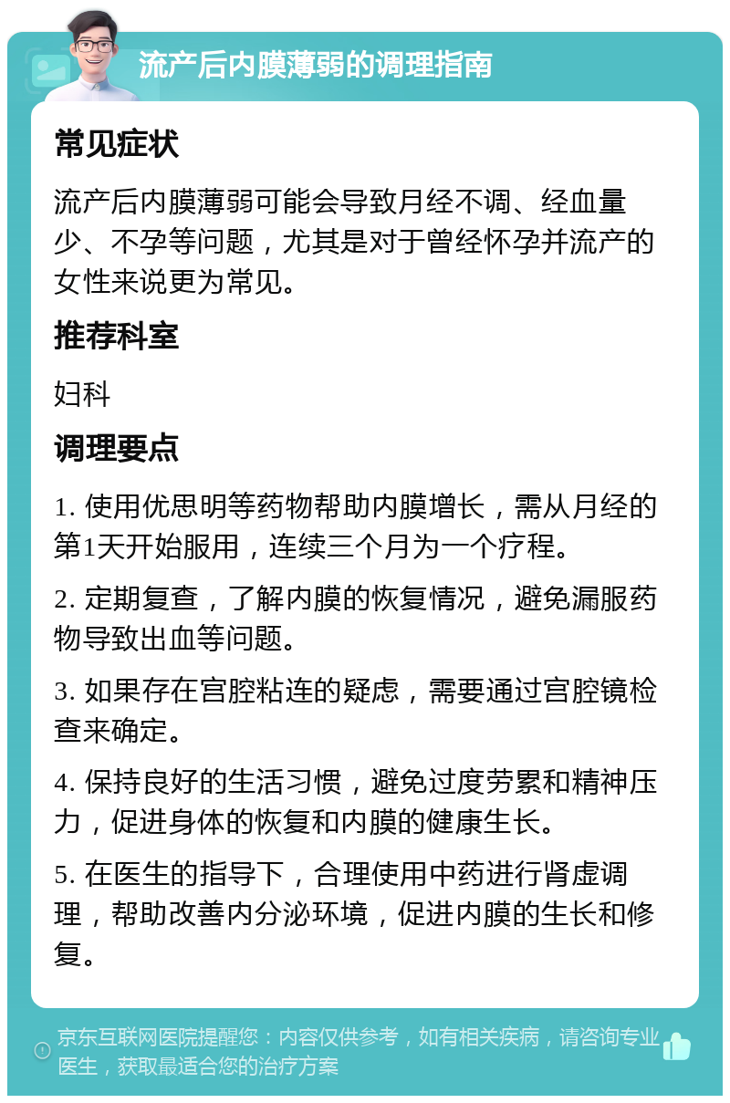 流产后内膜薄弱的调理指南 常见症状 流产后内膜薄弱可能会导致月经不调、经血量少、不孕等问题，尤其是对于曾经怀孕并流产的女性来说更为常见。 推荐科室 妇科 调理要点 1. 使用优思明等药物帮助内膜增长，需从月经的第1天开始服用，连续三个月为一个疗程。 2. 定期复查，了解内膜的恢复情况，避免漏服药物导致出血等问题。 3. 如果存在宫腔粘连的疑虑，需要通过宫腔镜检查来确定。 4. 保持良好的生活习惯，避免过度劳累和精神压力，促进身体的恢复和内膜的健康生长。 5. 在医生的指导下，合理使用中药进行肾虚调理，帮助改善内分泌环境，促进内膜的生长和修复。