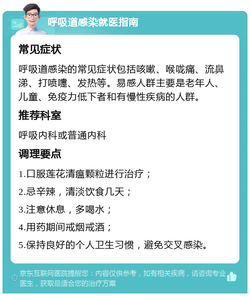 呼吸道感染就医指南 常见症状 呼吸道感染的常见症状包括咳嗽、喉咙痛、流鼻涕、打喷嚏、发热等。易感人群主要是老年人、儿童、免疫力低下者和有慢性疾病的人群。 推荐科室 呼吸内科或普通内科 调理要点 1.口服莲花清瘟颗粒进行治疗； 2.忌辛辣，清淡饮食几天； 3.注意休息，多喝水； 4.用药期间戒烟戒酒； 5.保持良好的个人卫生习惯，避免交叉感染。