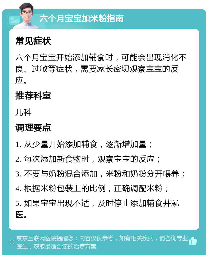 六个月宝宝加米粉指南 常见症状 六个月宝宝开始添加辅食时，可能会出现消化不良、过敏等症状，需要家长密切观察宝宝的反应。 推荐科室 儿科 调理要点 1. 从少量开始添加辅食，逐渐增加量； 2. 每次添加新食物时，观察宝宝的反应； 3. 不要与奶粉混合添加，米粉和奶粉分开喂养； 4. 根据米粉包装上的比例，正确调配米粉； 5. 如果宝宝出现不适，及时停止添加辅食并就医。