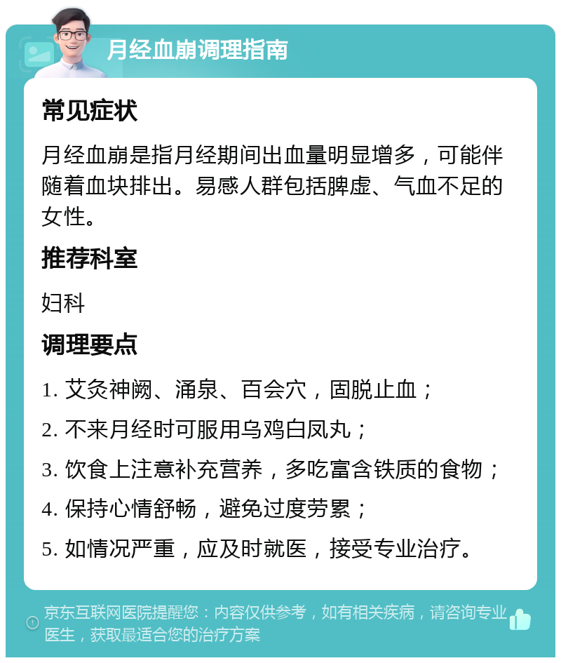 月经血崩调理指南 常见症状 月经血崩是指月经期间出血量明显增多，可能伴随着血块排出。易感人群包括脾虚、气血不足的女性。 推荐科室 妇科 调理要点 1. 艾灸神阙、涌泉、百会穴，固脱止血； 2. 不来月经时可服用乌鸡白凤丸； 3. 饮食上注意补充营养，多吃富含铁质的食物； 4. 保持心情舒畅，避免过度劳累； 5. 如情况严重，应及时就医，接受专业治疗。