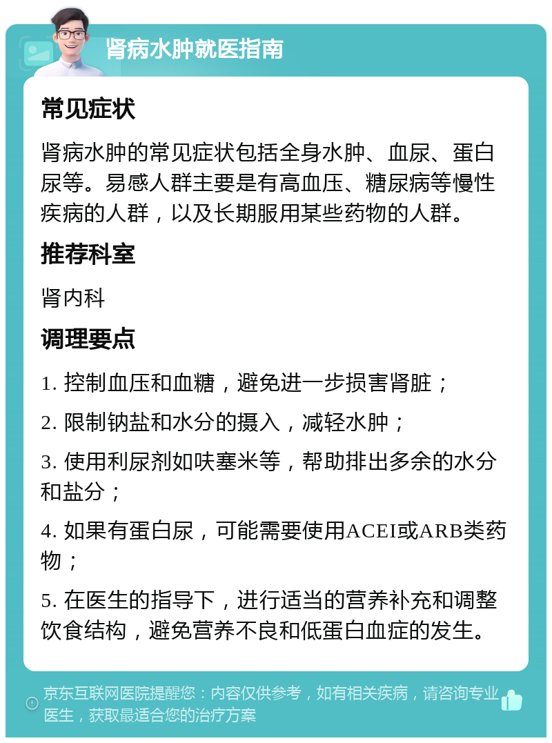 肾病水肿就医指南 常见症状 肾病水肿的常见症状包括全身水肿、血尿、蛋白尿等。易感人群主要是有高血压、糖尿病等慢性疾病的人群，以及长期服用某些药物的人群。 推荐科室 肾内科 调理要点 1. 控制血压和血糖，避免进一步损害肾脏； 2. 限制钠盐和水分的摄入，减轻水肿； 3. 使用利尿剂如呋塞米等，帮助排出多余的水分和盐分； 4. 如果有蛋白尿，可能需要使用ACEI或ARB类药物； 5. 在医生的指导下，进行适当的营养补充和调整饮食结构，避免营养不良和低蛋白血症的发生。