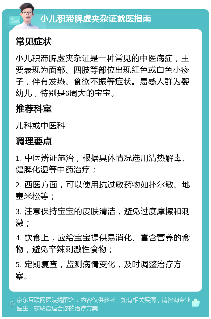 小儿积滞脾虚夹杂证就医指南 常见症状 小儿积滞脾虚夹杂证是一种常见的中医病症，主要表现为面部、四肢等部位出现红色或白色小疹子，伴有发热、食欲不振等症状。易感人群为婴幼儿，特别是6周大的宝宝。 推荐科室 儿科或中医科 调理要点 1. 中医辨证施治，根据具体情况选用清热解毒、健脾化湿等中药治疗； 2. 西医方面，可以使用抗过敏药物如扑尔敏、地塞米松等； 3. 注意保持宝宝的皮肤清洁，避免过度摩擦和刺激； 4. 饮食上，应给宝宝提供易消化、富含营养的食物，避免辛辣刺激性食物； 5. 定期复查，监测病情变化，及时调整治疗方案。