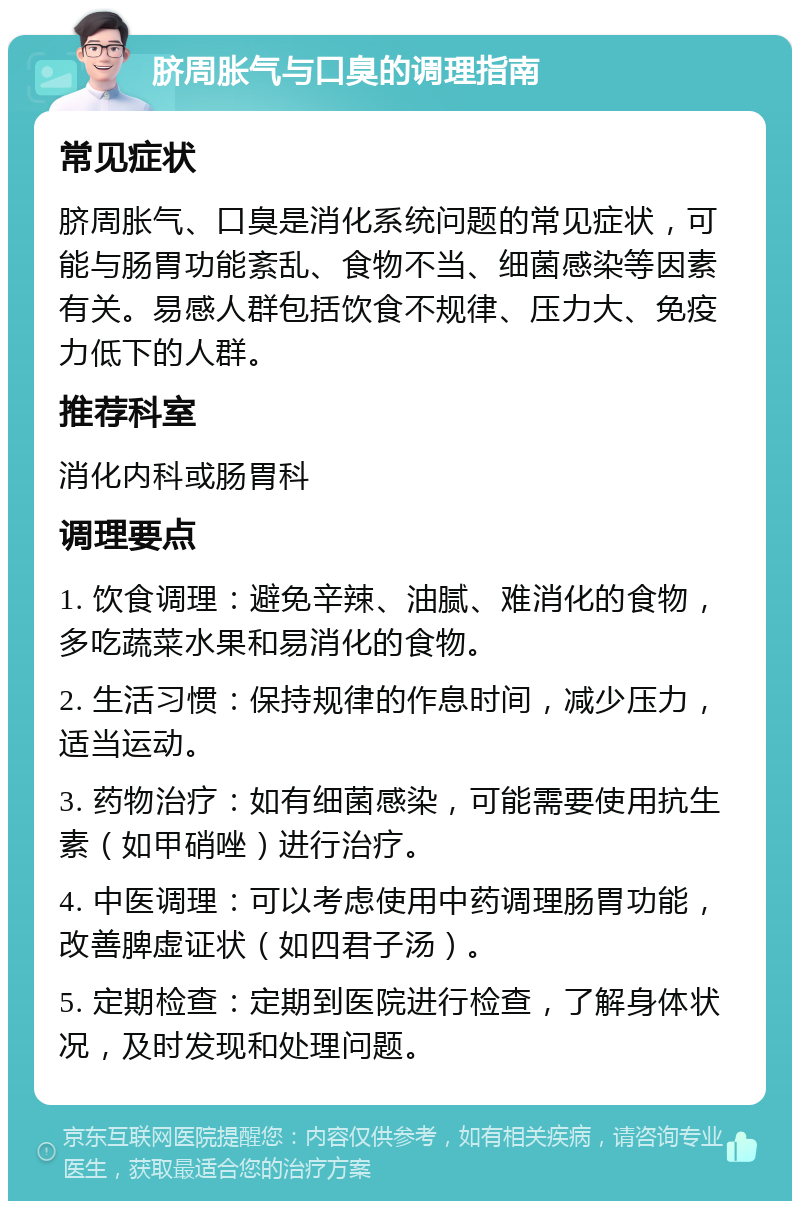 脐周胀气与口臭的调理指南 常见症状 脐周胀气、口臭是消化系统问题的常见症状，可能与肠胃功能紊乱、食物不当、细菌感染等因素有关。易感人群包括饮食不规律、压力大、免疫力低下的人群。 推荐科室 消化内科或肠胃科 调理要点 1. 饮食调理：避免辛辣、油腻、难消化的食物，多吃蔬菜水果和易消化的食物。 2. 生活习惯：保持规律的作息时间，减少压力，适当运动。 3. 药物治疗：如有细菌感染，可能需要使用抗生素（如甲硝唑）进行治疗。 4. 中医调理：可以考虑使用中药调理肠胃功能，改善脾虚证状（如四君子汤）。 5. 定期检查：定期到医院进行检查，了解身体状况，及时发现和处理问题。