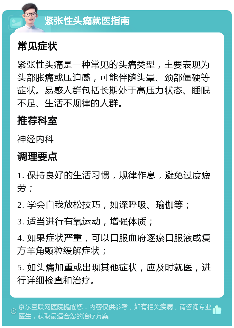 紧张性头痛就医指南 常见症状 紧张性头痛是一种常见的头痛类型，主要表现为头部胀痛或压迫感，可能伴随头晕、颈部僵硬等症状。易感人群包括长期处于高压力状态、睡眠不足、生活不规律的人群。 推荐科室 神经内科 调理要点 1. 保持良好的生活习惯，规律作息，避免过度疲劳； 2. 学会自我放松技巧，如深呼吸、瑜伽等； 3. 适当进行有氧运动，增强体质； 4. 如果症状严重，可以口服血府逐瘀口服液或复方羊角颗粒缓解症状； 5. 如头痛加重或出现其他症状，应及时就医，进行详细检查和治疗。