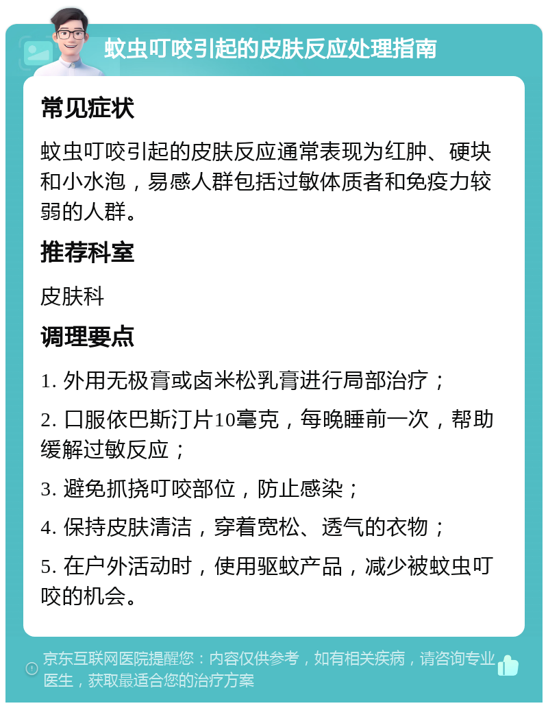 蚊虫叮咬引起的皮肤反应处理指南 常见症状 蚊虫叮咬引起的皮肤反应通常表现为红肿、硬块和小水泡，易感人群包括过敏体质者和免疫力较弱的人群。 推荐科室 皮肤科 调理要点 1. 外用无极膏或卤米松乳膏进行局部治疗； 2. 口服依巴斯汀片10毫克，每晚睡前一次，帮助缓解过敏反应； 3. 避免抓挠叮咬部位，防止感染； 4. 保持皮肤清洁，穿着宽松、透气的衣物； 5. 在户外活动时，使用驱蚊产品，减少被蚊虫叮咬的机会。