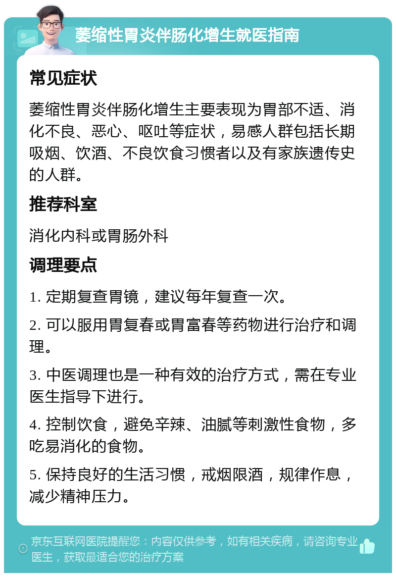 萎缩性胃炎伴肠化增生就医指南 常见症状 萎缩性胃炎伴肠化增生主要表现为胃部不适、消化不良、恶心、呕吐等症状，易感人群包括长期吸烟、饮酒、不良饮食习惯者以及有家族遗传史的人群。 推荐科室 消化内科或胃肠外科 调理要点 1. 定期复查胃镜，建议每年复查一次。 2. 可以服用胃复春或胃富春等药物进行治疗和调理。 3. 中医调理也是一种有效的治疗方式，需在专业医生指导下进行。 4. 控制饮食，避免辛辣、油腻等刺激性食物，多吃易消化的食物。 5. 保持良好的生活习惯，戒烟限酒，规律作息，减少精神压力。