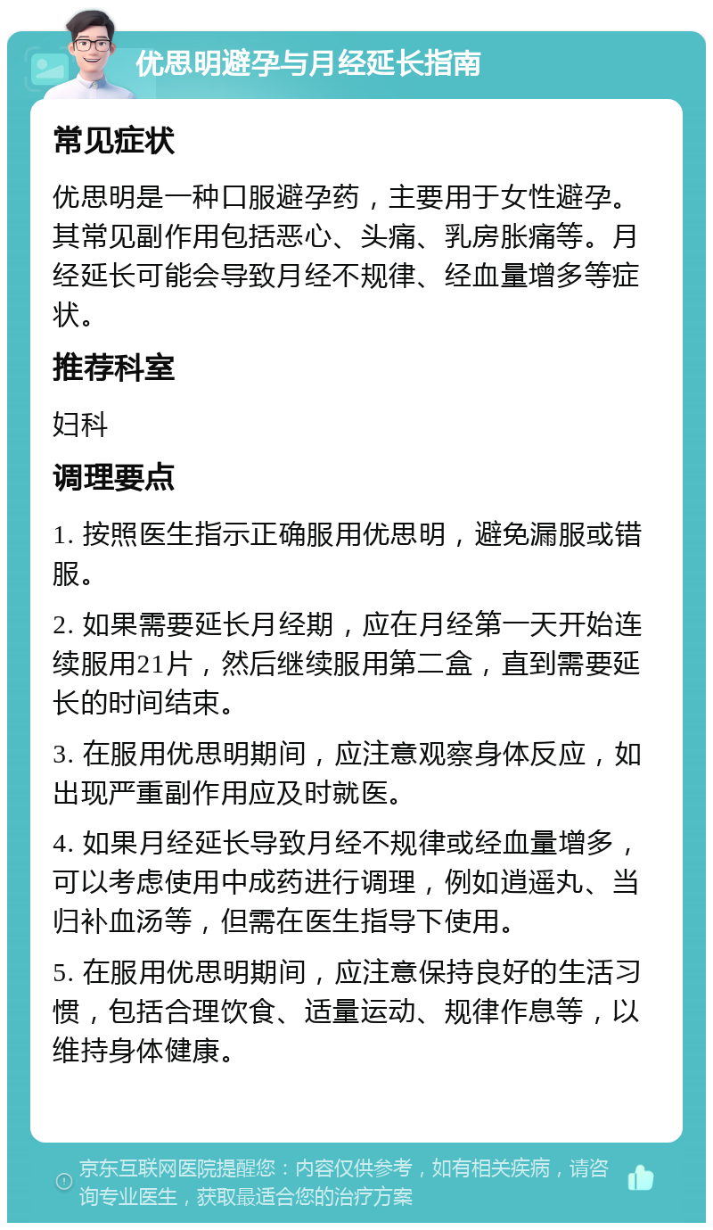 优思明避孕与月经延长指南 常见症状 优思明是一种口服避孕药，主要用于女性避孕。其常见副作用包括恶心、头痛、乳房胀痛等。月经延长可能会导致月经不规律、经血量增多等症状。 推荐科室 妇科 调理要点 1. 按照医生指示正确服用优思明，避免漏服或错服。 2. 如果需要延长月经期，应在月经第一天开始连续服用21片，然后继续服用第二盒，直到需要延长的时间结束。 3. 在服用优思明期间，应注意观察身体反应，如出现严重副作用应及时就医。 4. 如果月经延长导致月经不规律或经血量增多，可以考虑使用中成药进行调理，例如逍遥丸、当归补血汤等，但需在医生指导下使用。 5. 在服用优思明期间，应注意保持良好的生活习惯，包括合理饮食、适量运动、规律作息等，以维持身体健康。