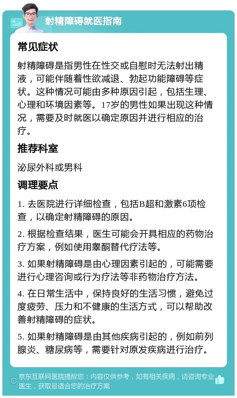 射精障碍就医指南 常见症状 射精障碍是指男性在性交或自慰时无法射出精液，可能伴随着性欲减退、勃起功能障碍等症状。这种情况可能由多种原因引起，包括生理、心理和环境因素等。17岁的男性如果出现这种情况，需要及时就医以确定原因并进行相应的治疗。 推荐科室 泌尿外科或男科 调理要点 1. 去医院进行详细检查，包括B超和激素6项检查，以确定射精障碍的原因。 2. 根据检查结果，医生可能会开具相应的药物治疗方案，例如使用睾酮替代疗法等。 3. 如果射精障碍是由心理因素引起的，可能需要进行心理咨询或行为疗法等非药物治疗方法。 4. 在日常生活中，保持良好的生活习惯，避免过度疲劳、压力和不健康的生活方式，可以帮助改善射精障碍的症状。 5. 如果射精障碍是由其他疾病引起的，例如前列腺炎、糖尿病等，需要针对原发疾病进行治疗。