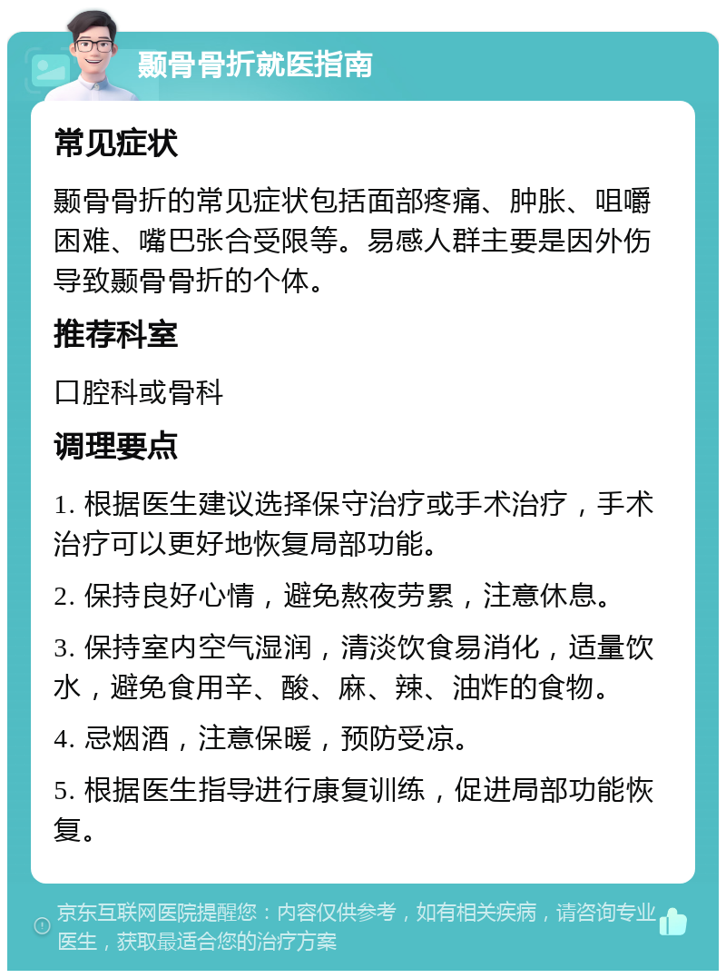 颞骨骨折就医指南 常见症状 颞骨骨折的常见症状包括面部疼痛、肿胀、咀嚼困难、嘴巴张合受限等。易感人群主要是因外伤导致颞骨骨折的个体。 推荐科室 口腔科或骨科 调理要点 1. 根据医生建议选择保守治疗或手术治疗，手术治疗可以更好地恢复局部功能。 2. 保持良好心情，避免熬夜劳累，注意休息。 3. 保持室内空气湿润，清淡饮食易消化，适量饮水，避免食用辛、酸、麻、辣、油炸的食物。 4. 忌烟酒，注意保暖，预防受凉。 5. 根据医生指导进行康复训练，促进局部功能恢复。