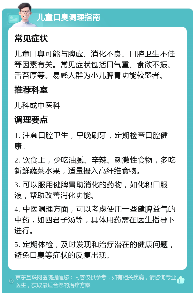 儿童口臭调理指南 常见症状 儿童口臭可能与脾虚、消化不良、口腔卫生不佳等因素有关。常见症状包括口气重、食欲不振、舌苔厚等。易感人群为小儿脾胃功能较弱者。 推荐科室 儿科或中医科 调理要点 1. 注意口腔卫生，早晚刷牙，定期检查口腔健康。 2. 饮食上，少吃油腻、辛辣、刺激性食物，多吃新鲜蔬菜水果，适量摄入高纤维食物。 3. 可以服用健脾胃助消化的药物，如化积口服液，帮助改善消化功能。 4. 中医调理方面，可以考虑使用一些健脾益气的中药，如四君子汤等，具体用药需在医生指导下进行。 5. 定期体检，及时发现和治疗潜在的健康问题，避免口臭等症状的反复出现。