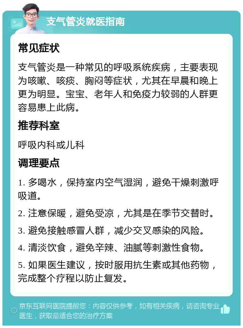 支气管炎就医指南 常见症状 支气管炎是一种常见的呼吸系统疾病，主要表现为咳嗽、咳痰、胸闷等症状，尤其在早晨和晚上更为明显。宝宝、老年人和免疫力较弱的人群更容易患上此病。 推荐科室 呼吸内科或儿科 调理要点 1. 多喝水，保持室内空气湿润，避免干燥刺激呼吸道。 2. 注意保暖，避免受凉，尤其是在季节交替时。 3. 避免接触感冒人群，减少交叉感染的风险。 4. 清淡饮食，避免辛辣、油腻等刺激性食物。 5. 如果医生建议，按时服用抗生素或其他药物，完成整个疗程以防止复发。