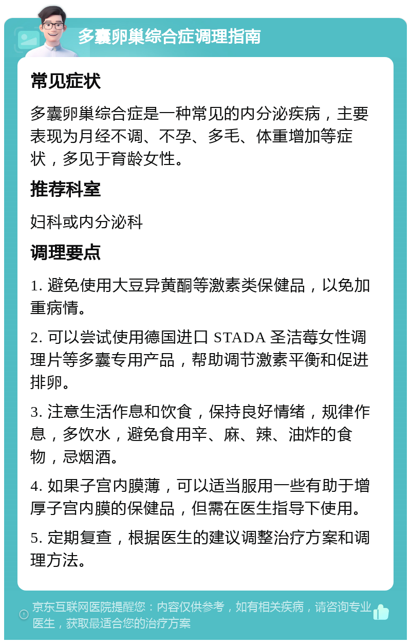 多囊卵巢综合症调理指南 常见症状 多囊卵巢综合症是一种常见的内分泌疾病，主要表现为月经不调、不孕、多毛、体重增加等症状，多见于育龄女性。 推荐科室 妇科或内分泌科 调理要点 1. 避免使用大豆异黄酮等激素类保健品，以免加重病情。 2. 可以尝试使用德国进口 STADA 圣洁莓女性调理片等多囊专用产品，帮助调节激素平衡和促进排卵。 3. 注意生活作息和饮食，保持良好情绪，规律作息，多饮水，避免食用辛、麻、辣、油炸的食物，忌烟酒。 4. 如果子宫内膜薄，可以适当服用一些有助于增厚子宫内膜的保健品，但需在医生指导下使用。 5. 定期复查，根据医生的建议调整治疗方案和调理方法。