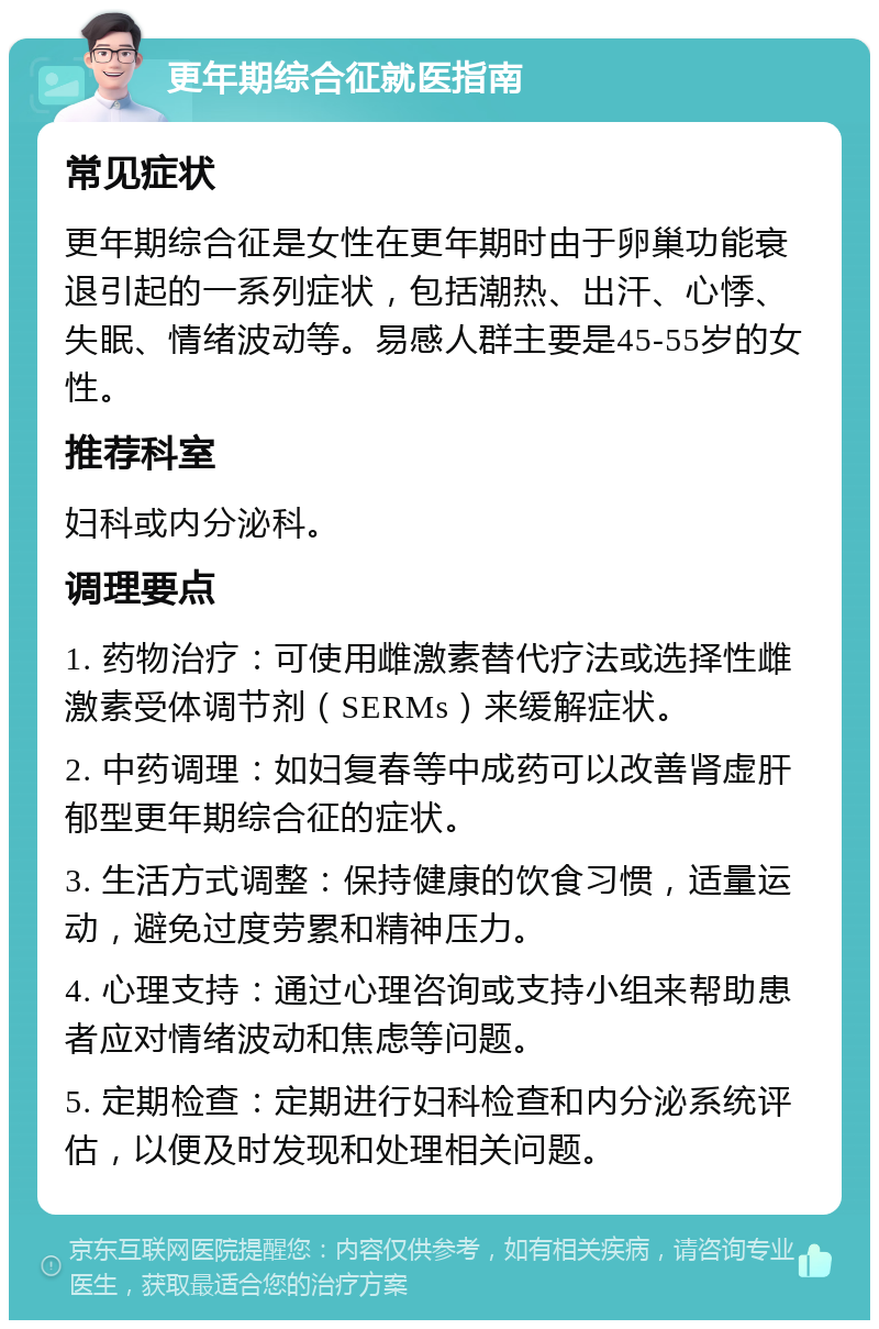 更年期综合征就医指南 常见症状 更年期综合征是女性在更年期时由于卵巢功能衰退引起的一系列症状，包括潮热、出汗、心悸、失眠、情绪波动等。易感人群主要是45-55岁的女性。 推荐科室 妇科或内分泌科。 调理要点 1. 药物治疗：可使用雌激素替代疗法或选择性雌激素受体调节剂（SERMs）来缓解症状。 2. 中药调理：如妇复春等中成药可以改善肾虚肝郁型更年期综合征的症状。 3. 生活方式调整：保持健康的饮食习惯，适量运动，避免过度劳累和精神压力。 4. 心理支持：通过心理咨询或支持小组来帮助患者应对情绪波动和焦虑等问题。 5. 定期检查：定期进行妇科检查和内分泌系统评估，以便及时发现和处理相关问题。