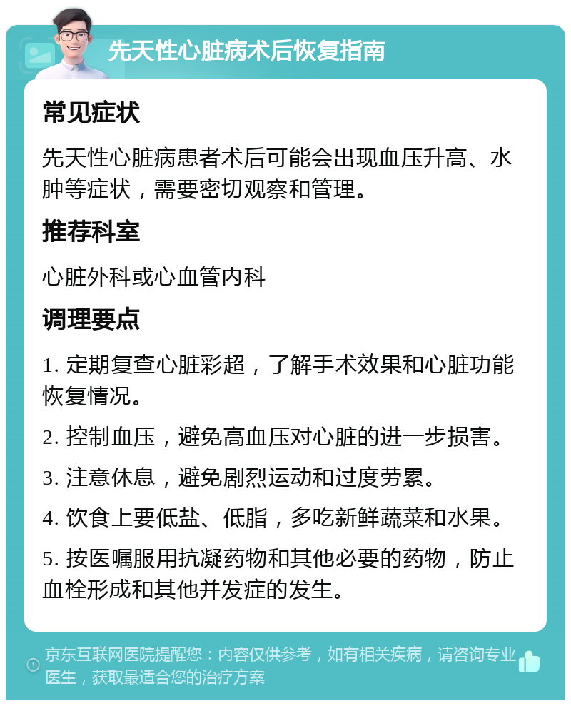 先天性心脏病术后恢复指南 常见症状 先天性心脏病患者术后可能会出现血压升高、水肿等症状，需要密切观察和管理。 推荐科室 心脏外科或心血管内科 调理要点 1. 定期复查心脏彩超，了解手术效果和心脏功能恢复情况。 2. 控制血压，避免高血压对心脏的进一步损害。 3. 注意休息，避免剧烈运动和过度劳累。 4. 饮食上要低盐、低脂，多吃新鲜蔬菜和水果。 5. 按医嘱服用抗凝药物和其他必要的药物，防止血栓形成和其他并发症的发生。