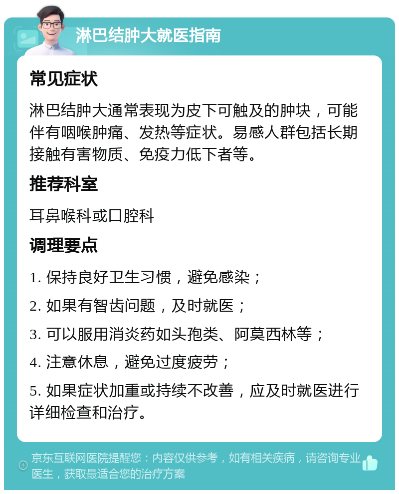 淋巴结肿大就医指南 常见症状 淋巴结肿大通常表现为皮下可触及的肿块，可能伴有咽喉肿痛、发热等症状。易感人群包括长期接触有害物质、免疫力低下者等。 推荐科室 耳鼻喉科或口腔科 调理要点 1. 保持良好卫生习惯，避免感染； 2. 如果有智齿问题，及时就医； 3. 可以服用消炎药如头孢类、阿莫西林等； 4. 注意休息，避免过度疲劳； 5. 如果症状加重或持续不改善，应及时就医进行详细检查和治疗。