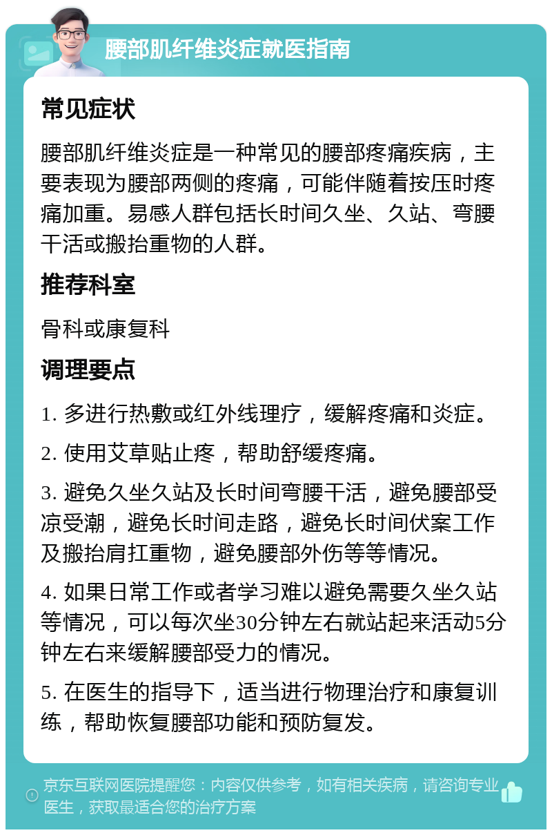 腰部肌纤维炎症就医指南 常见症状 腰部肌纤维炎症是一种常见的腰部疼痛疾病，主要表现为腰部两侧的疼痛，可能伴随着按压时疼痛加重。易感人群包括长时间久坐、久站、弯腰干活或搬抬重物的人群。 推荐科室 骨科或康复科 调理要点 1. 多进行热敷或红外线理疗，缓解疼痛和炎症。 2. 使用艾草贴止疼，帮助舒缓疼痛。 3. 避免久坐久站及长时间弯腰干活，避免腰部受凉受潮，避免长时间走路，避免长时间伏案工作及搬抬肩扛重物，避免腰部外伤等等情况。 4. 如果日常工作或者学习难以避免需要久坐久站等情况，可以每次坐30分钟左右就站起来活动5分钟左右来缓解腰部受力的情况。 5. 在医生的指导下，适当进行物理治疗和康复训练，帮助恢复腰部功能和预防复发。