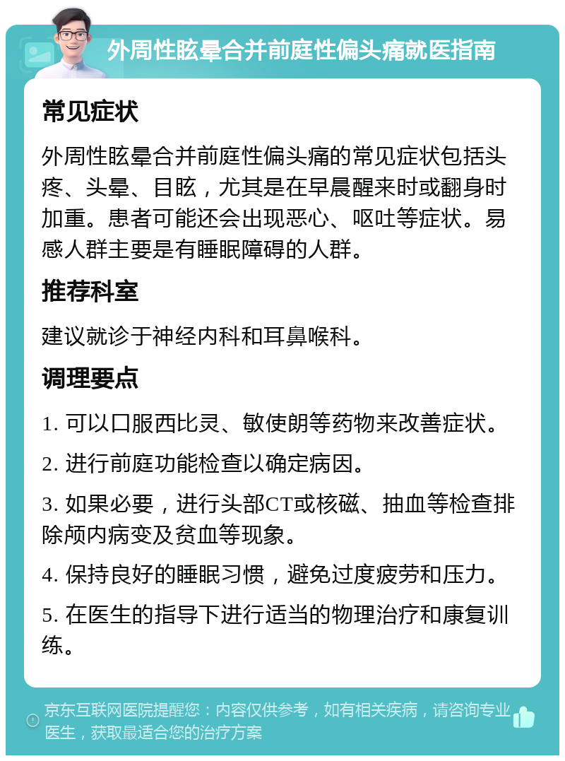 外周性眩晕合并前庭性偏头痛就医指南 常见症状 外周性眩晕合并前庭性偏头痛的常见症状包括头疼、头晕、目眩，尤其是在早晨醒来时或翻身时加重。患者可能还会出现恶心、呕吐等症状。易感人群主要是有睡眠障碍的人群。 推荐科室 建议就诊于神经内科和耳鼻喉科。 调理要点 1. 可以口服西比灵、敏使朗等药物来改善症状。 2. 进行前庭功能检查以确定病因。 3. 如果必要，进行头部CT或核磁、抽血等检查排除颅内病变及贫血等现象。 4. 保持良好的睡眠习惯，避免过度疲劳和压力。 5. 在医生的指导下进行适当的物理治疗和康复训练。