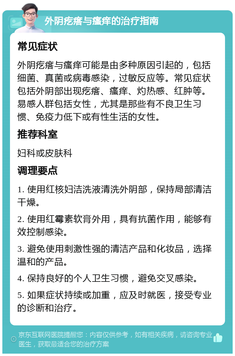 外阴疙瘩与瘙痒的治疗指南 常见症状 外阴疙瘩与瘙痒可能是由多种原因引起的，包括细菌、真菌或病毒感染，过敏反应等。常见症状包括外阴部出现疙瘩、瘙痒、灼热感、红肿等。易感人群包括女性，尤其是那些有不良卫生习惯、免疫力低下或有性生活的女性。 推荐科室 妇科或皮肤科 调理要点 1. 使用红核妇洁洗液清洗外阴部，保持局部清洁干燥。 2. 使用红霉素软膏外用，具有抗菌作用，能够有效控制感染。 3. 避免使用刺激性强的清洁产品和化妆品，选择温和的产品。 4. 保持良好的个人卫生习惯，避免交叉感染。 5. 如果症状持续或加重，应及时就医，接受专业的诊断和治疗。