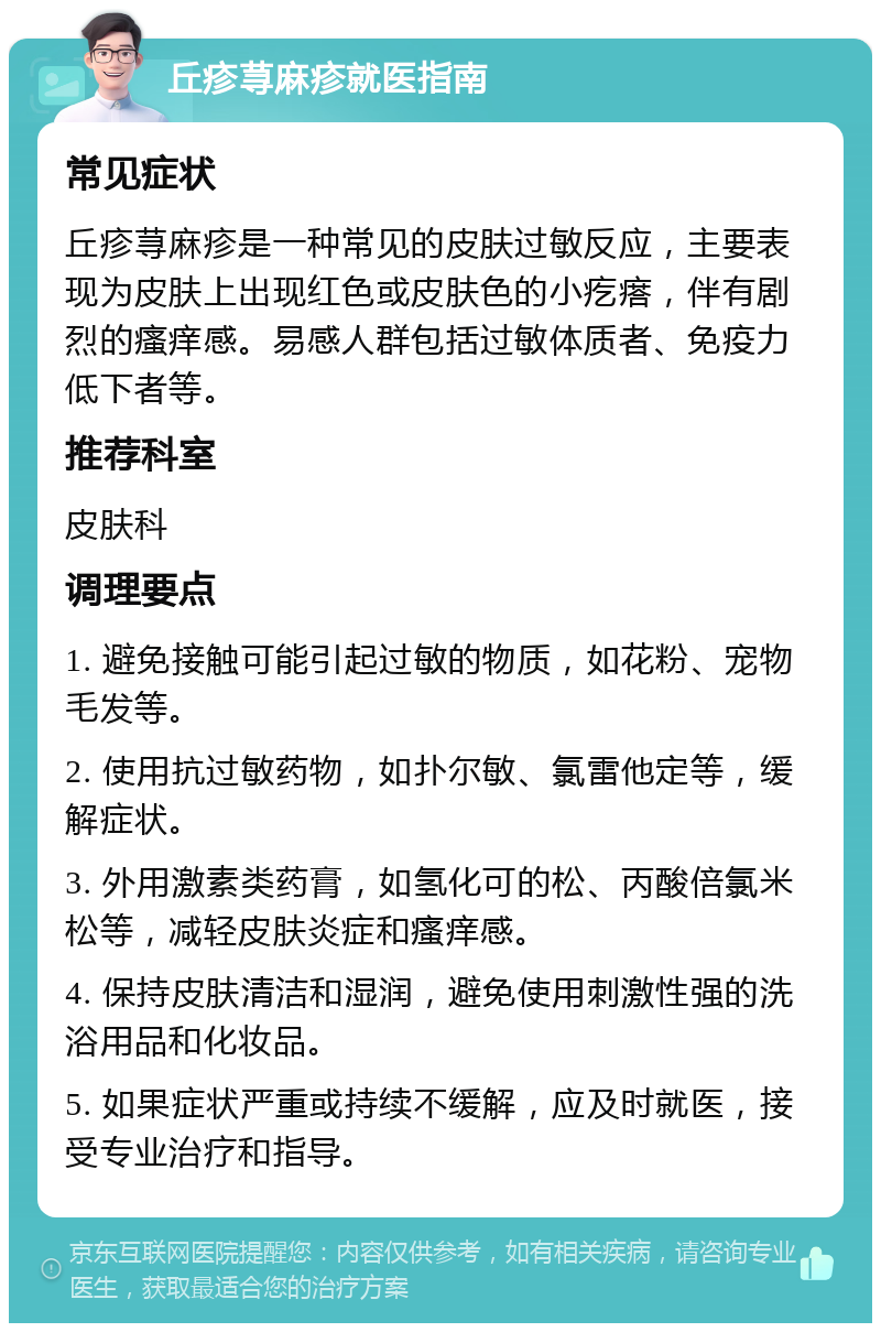 丘疹荨麻疹就医指南 常见症状 丘疹荨麻疹是一种常见的皮肤过敏反应，主要表现为皮肤上出现红色或皮肤色的小疙瘩，伴有剧烈的瘙痒感。易感人群包括过敏体质者、免疫力低下者等。 推荐科室 皮肤科 调理要点 1. 避免接触可能引起过敏的物质，如花粉、宠物毛发等。 2. 使用抗过敏药物，如扑尔敏、氯雷他定等，缓解症状。 3. 外用激素类药膏，如氢化可的松、丙酸倍氯米松等，减轻皮肤炎症和瘙痒感。 4. 保持皮肤清洁和湿润，避免使用刺激性强的洗浴用品和化妆品。 5. 如果症状严重或持续不缓解，应及时就医，接受专业治疗和指导。