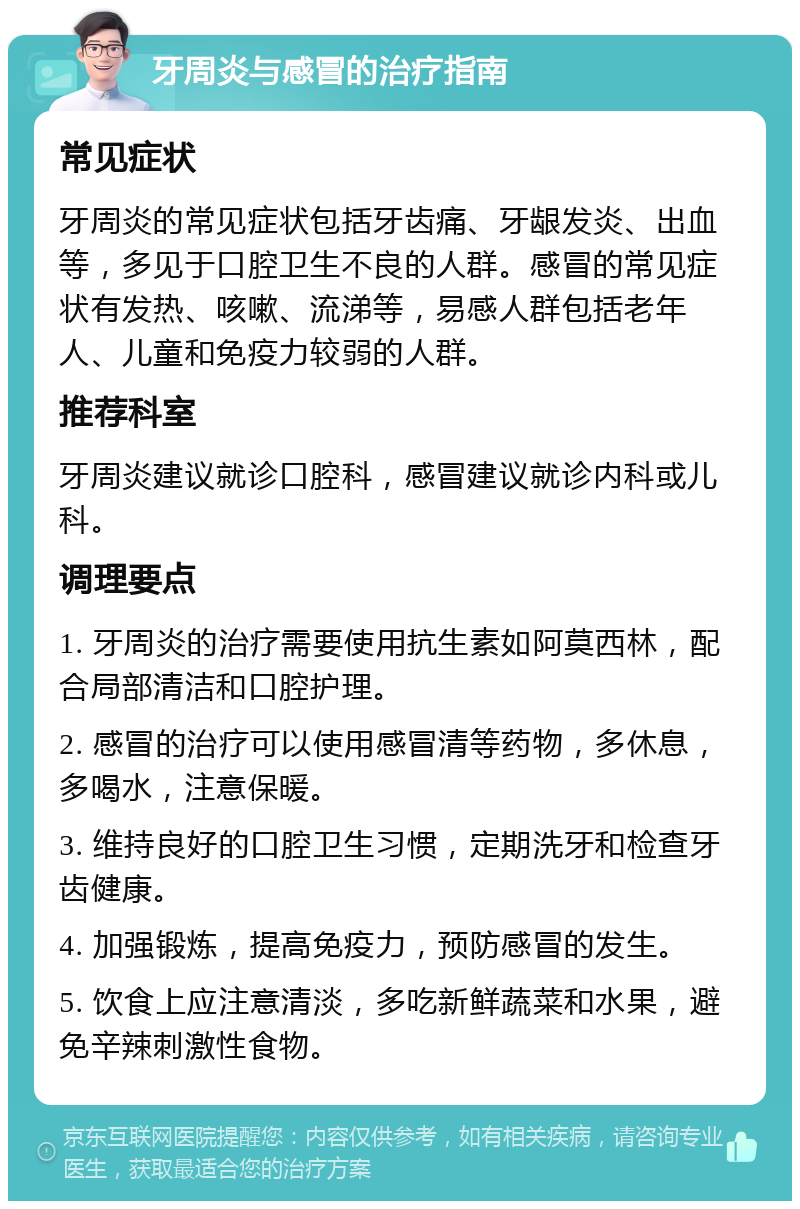 牙周炎与感冒的治疗指南 常见症状 牙周炎的常见症状包括牙齿痛、牙龈发炎、出血等，多见于口腔卫生不良的人群。感冒的常见症状有发热、咳嗽、流涕等，易感人群包括老年人、儿童和免疫力较弱的人群。 推荐科室 牙周炎建议就诊口腔科，感冒建议就诊内科或儿科。 调理要点 1. 牙周炎的治疗需要使用抗生素如阿莫西林，配合局部清洁和口腔护理。 2. 感冒的治疗可以使用感冒清等药物，多休息，多喝水，注意保暖。 3. 维持良好的口腔卫生习惯，定期洗牙和检查牙齿健康。 4. 加强锻炼，提高免疫力，预防感冒的发生。 5. 饮食上应注意清淡，多吃新鲜蔬菜和水果，避免辛辣刺激性食物。