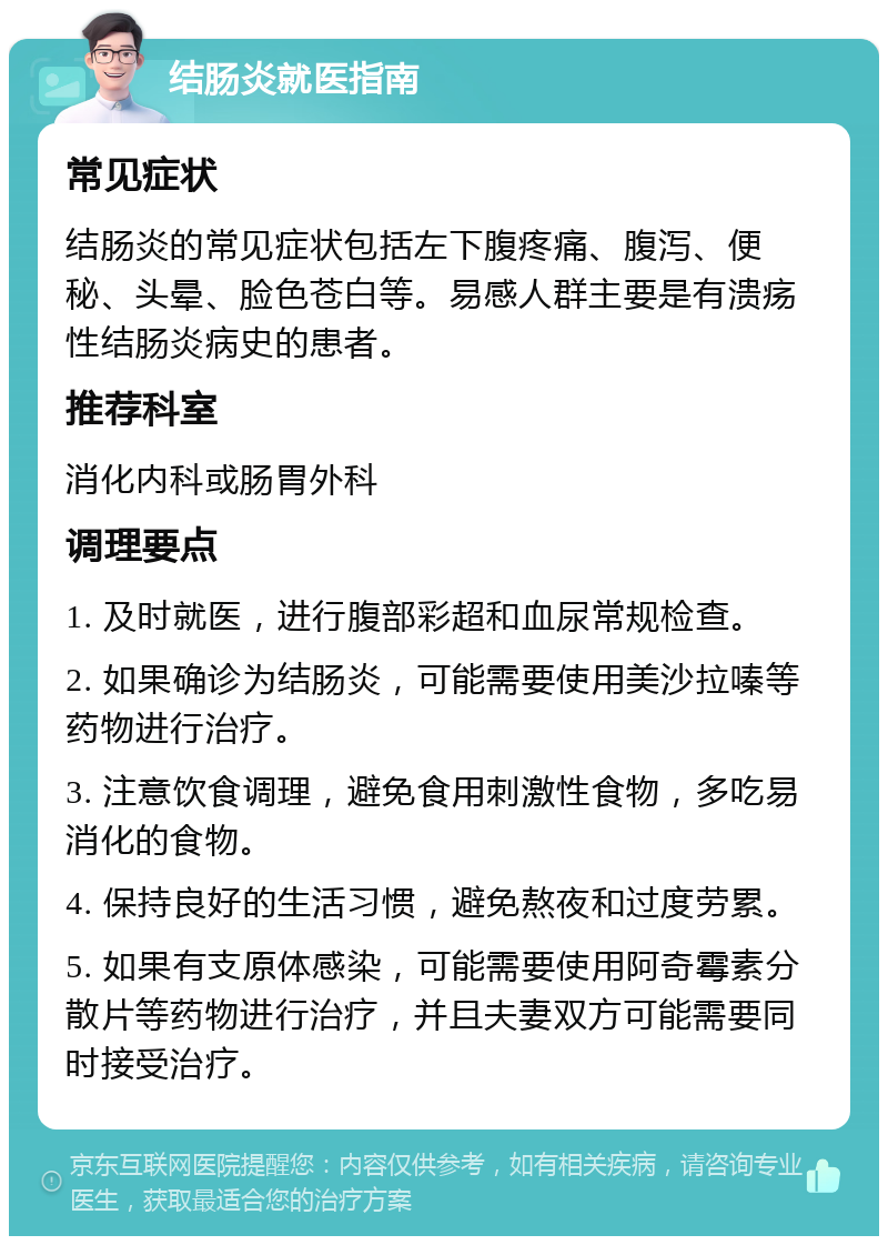 结肠炎就医指南 常见症状 结肠炎的常见症状包括左下腹疼痛、腹泻、便秘、头晕、脸色苍白等。易感人群主要是有溃疡性结肠炎病史的患者。 推荐科室 消化内科或肠胃外科 调理要点 1. 及时就医，进行腹部彩超和血尿常规检查。 2. 如果确诊为结肠炎，可能需要使用美沙拉嗪等药物进行治疗。 3. 注意饮食调理，避免食用刺激性食物，多吃易消化的食物。 4. 保持良好的生活习惯，避免熬夜和过度劳累。 5. 如果有支原体感染，可能需要使用阿奇霉素分散片等药物进行治疗，并且夫妻双方可能需要同时接受治疗。