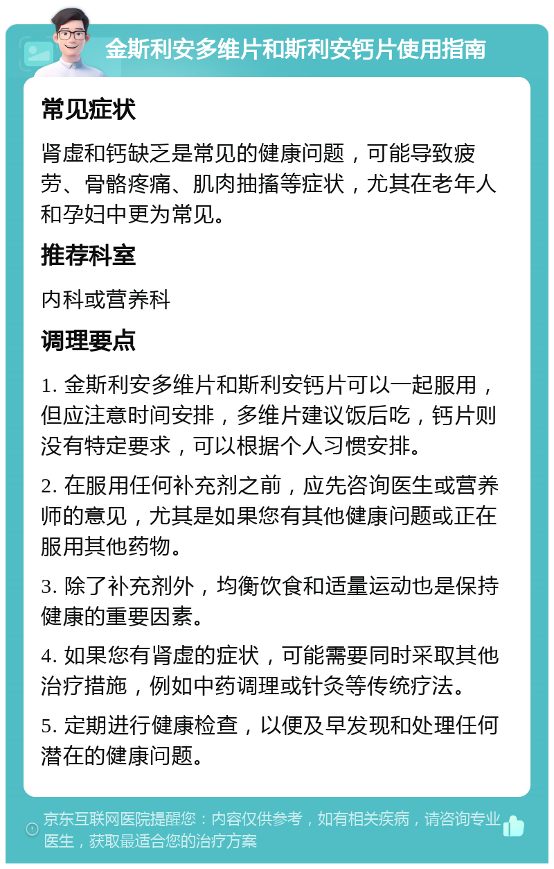 金斯利安多维片和斯利安钙片使用指南 常见症状 肾虚和钙缺乏是常见的健康问题，可能导致疲劳、骨骼疼痛、肌肉抽搐等症状，尤其在老年人和孕妇中更为常见。 推荐科室 内科或营养科 调理要点 1. 金斯利安多维片和斯利安钙片可以一起服用，但应注意时间安排，多维片建议饭后吃，钙片则没有特定要求，可以根据个人习惯安排。 2. 在服用任何补充剂之前，应先咨询医生或营养师的意见，尤其是如果您有其他健康问题或正在服用其他药物。 3. 除了补充剂外，均衡饮食和适量运动也是保持健康的重要因素。 4. 如果您有肾虚的症状，可能需要同时采取其他治疗措施，例如中药调理或针灸等传统疗法。 5. 定期进行健康检查，以便及早发现和处理任何潜在的健康问题。