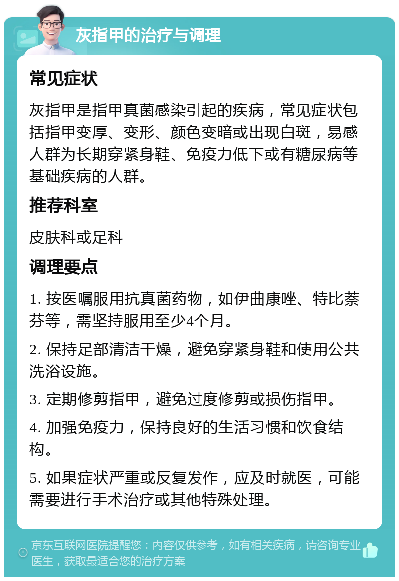 灰指甲的治疗与调理 常见症状 灰指甲是指甲真菌感染引起的疾病，常见症状包括指甲变厚、变形、颜色变暗或出现白斑，易感人群为长期穿紧身鞋、免疫力低下或有糖尿病等基础疾病的人群。 推荐科室 皮肤科或足科 调理要点 1. 按医嘱服用抗真菌药物，如伊曲康唑、特比萘芬等，需坚持服用至少4个月。 2. 保持足部清洁干燥，避免穿紧身鞋和使用公共洗浴设施。 3. 定期修剪指甲，避免过度修剪或损伤指甲。 4. 加强免疫力，保持良好的生活习惯和饮食结构。 5. 如果症状严重或反复发作，应及时就医，可能需要进行手术治疗或其他特殊处理。