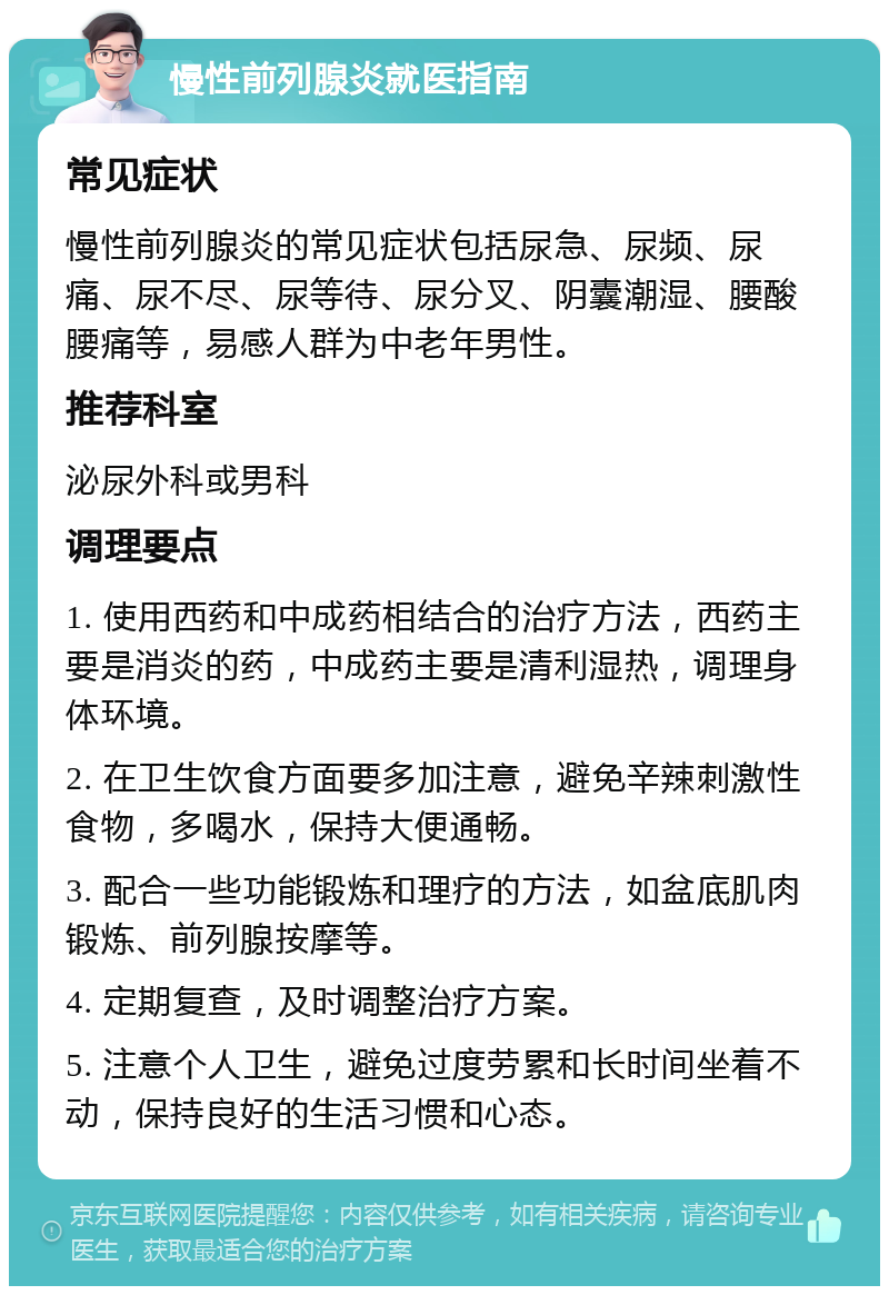 慢性前列腺炎就医指南 常见症状 慢性前列腺炎的常见症状包括尿急、尿频、尿痛、尿不尽、尿等待、尿分叉、阴囊潮湿、腰酸腰痛等，易感人群为中老年男性。 推荐科室 泌尿外科或男科 调理要点 1. 使用西药和中成药相结合的治疗方法，西药主要是消炎的药，中成药主要是清利湿热，调理身体环境。 2. 在卫生饮食方面要多加注意，避免辛辣刺激性食物，多喝水，保持大便通畅。 3. 配合一些功能锻炼和理疗的方法，如盆底肌肉锻炼、前列腺按摩等。 4. 定期复查，及时调整治疗方案。 5. 注意个人卫生，避免过度劳累和长时间坐着不动，保持良好的生活习惯和心态。