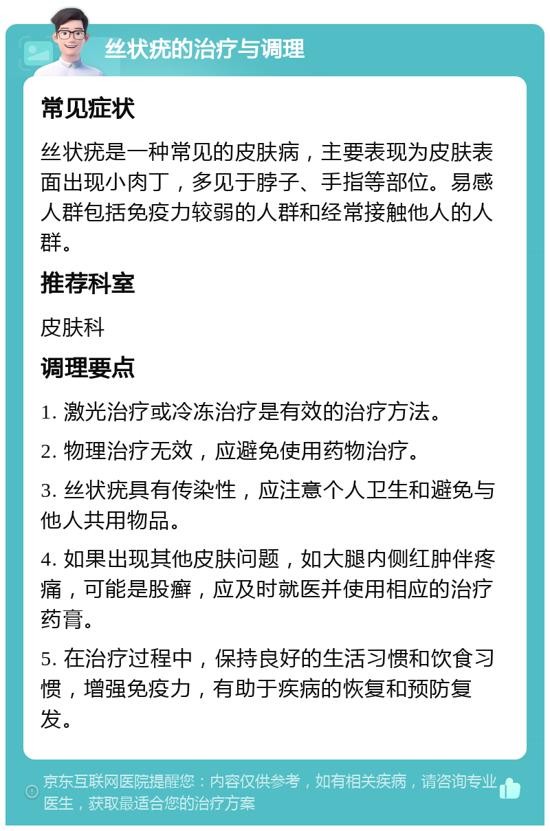 丝状疣的治疗与调理 常见症状 丝状疣是一种常见的皮肤病，主要表现为皮肤表面出现小肉丁，多见于脖子、手指等部位。易感人群包括免疫力较弱的人群和经常接触他人的人群。 推荐科室 皮肤科 调理要点 1. 激光治疗或冷冻治疗是有效的治疗方法。 2. 物理治疗无效，应避免使用药物治疗。 3. 丝状疣具有传染性，应注意个人卫生和避免与他人共用物品。 4. 如果出现其他皮肤问题，如大腿内侧红肿伴疼痛，可能是股癣，应及时就医并使用相应的治疗药膏。 5. 在治疗过程中，保持良好的生活习惯和饮食习惯，增强免疫力，有助于疾病的恢复和预防复发。