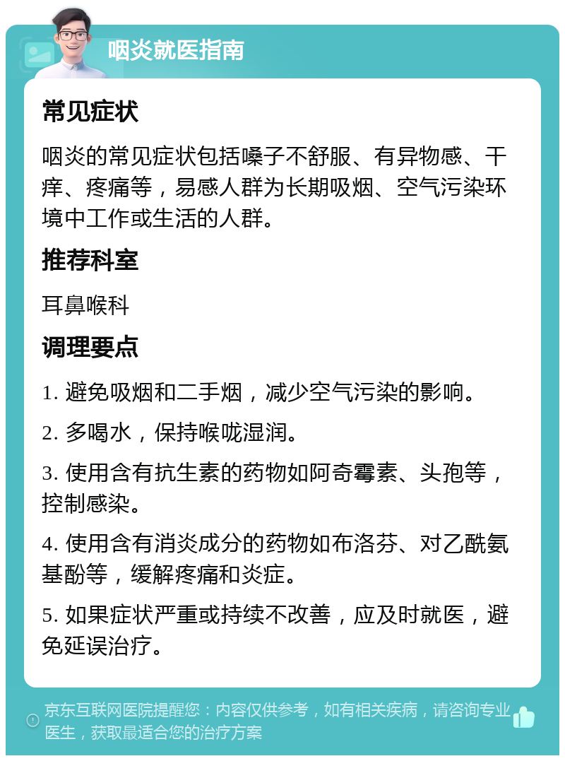 咽炎就医指南 常见症状 咽炎的常见症状包括嗓子不舒服、有异物感、干痒、疼痛等，易感人群为长期吸烟、空气污染环境中工作或生活的人群。 推荐科室 耳鼻喉科 调理要点 1. 避免吸烟和二手烟，减少空气污染的影响。 2. 多喝水，保持喉咙湿润。 3. 使用含有抗生素的药物如阿奇霉素、头孢等，控制感染。 4. 使用含有消炎成分的药物如布洛芬、对乙酰氨基酚等，缓解疼痛和炎症。 5. 如果症状严重或持续不改善，应及时就医，避免延误治疗。