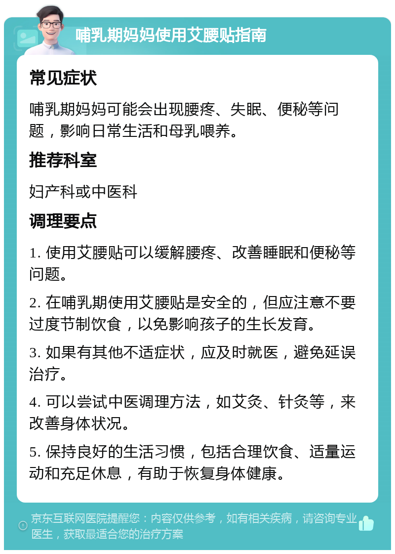 哺乳期妈妈使用艾腰贴指南 常见症状 哺乳期妈妈可能会出现腰疼、失眠、便秘等问题，影响日常生活和母乳喂养。 推荐科室 妇产科或中医科 调理要点 1. 使用艾腰贴可以缓解腰疼、改善睡眠和便秘等问题。 2. 在哺乳期使用艾腰贴是安全的，但应注意不要过度节制饮食，以免影响孩子的生长发育。 3. 如果有其他不适症状，应及时就医，避免延误治疗。 4. 可以尝试中医调理方法，如艾灸、针灸等，来改善身体状况。 5. 保持良好的生活习惯，包括合理饮食、适量运动和充足休息，有助于恢复身体健康。