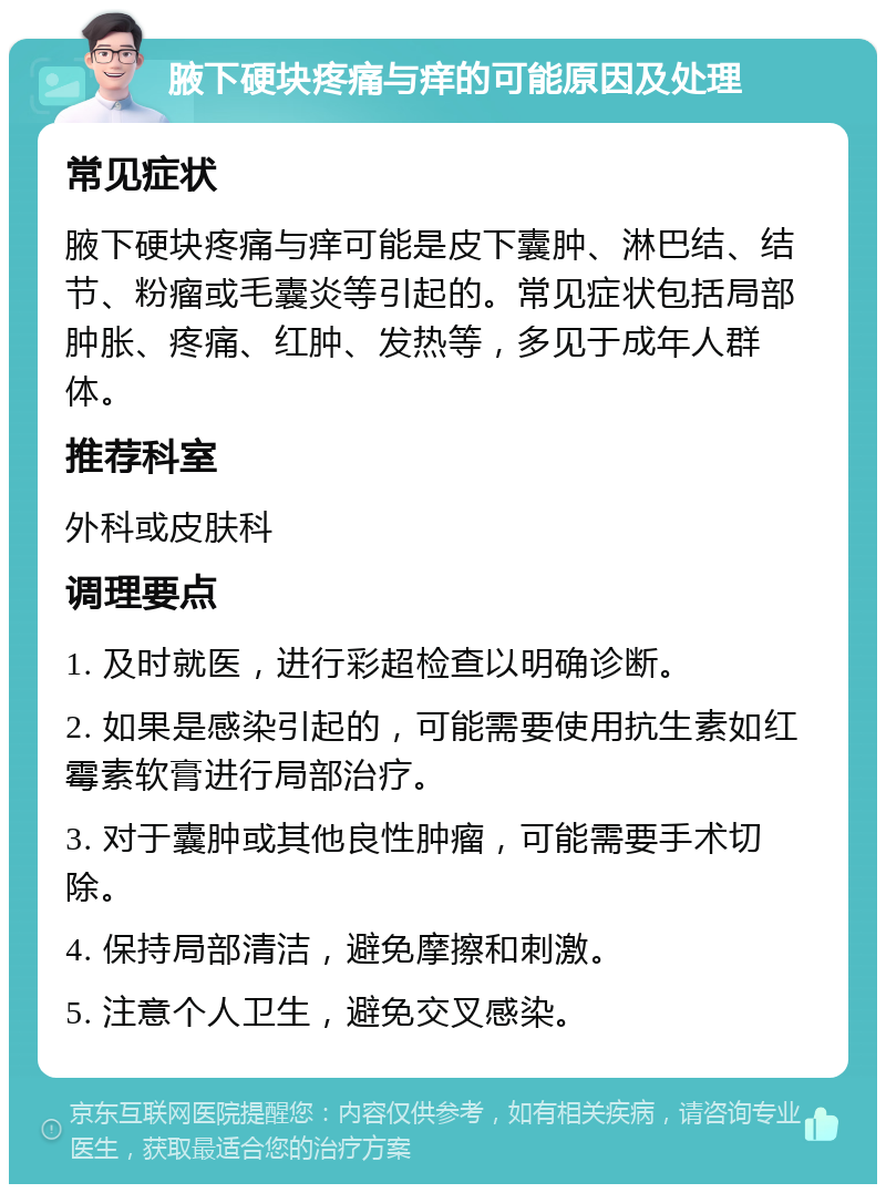 腋下硬块疼痛与痒的可能原因及处理 常见症状 腋下硬块疼痛与痒可能是皮下囊肿、淋巴结、结节、粉瘤或毛囊炎等引起的。常见症状包括局部肿胀、疼痛、红肿、发热等，多见于成年人群体。 推荐科室 外科或皮肤科 调理要点 1. 及时就医，进行彩超检查以明确诊断。 2. 如果是感染引起的，可能需要使用抗生素如红霉素软膏进行局部治疗。 3. 对于囊肿或其他良性肿瘤，可能需要手术切除。 4. 保持局部清洁，避免摩擦和刺激。 5. 注意个人卫生，避免交叉感染。