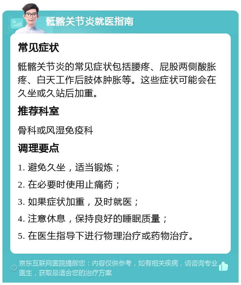 骶髂关节炎就医指南 常见症状 骶髂关节炎的常见症状包括腰疼、屁股两侧酸胀疼、白天工作后肢体肿胀等。这些症状可能会在久坐或久站后加重。 推荐科室 骨科或风湿免疫科 调理要点 1. 避免久坐，适当锻炼； 2. 在必要时使用止痛药； 3. 如果症状加重，及时就医； 4. 注意休息，保持良好的睡眠质量； 5. 在医生指导下进行物理治疗或药物治疗。