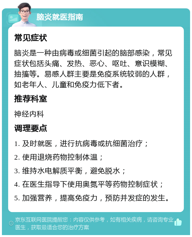 脑炎就医指南 常见症状 脑炎是一种由病毒或细菌引起的脑部感染，常见症状包括头痛、发热、恶心、呕吐、意识模糊、抽搐等。易感人群主要是免疫系统较弱的人群，如老年人、儿童和免疫力低下者。 推荐科室 神经内科 调理要点 1. 及时就医，进行抗病毒或抗细菌治疗； 2. 使用退烧药物控制体温； 3. 维持水电解质平衡，避免脱水； 4. 在医生指导下使用奥氮平等药物控制症状； 5. 加强营养，提高免疫力，预防并发症的发生。