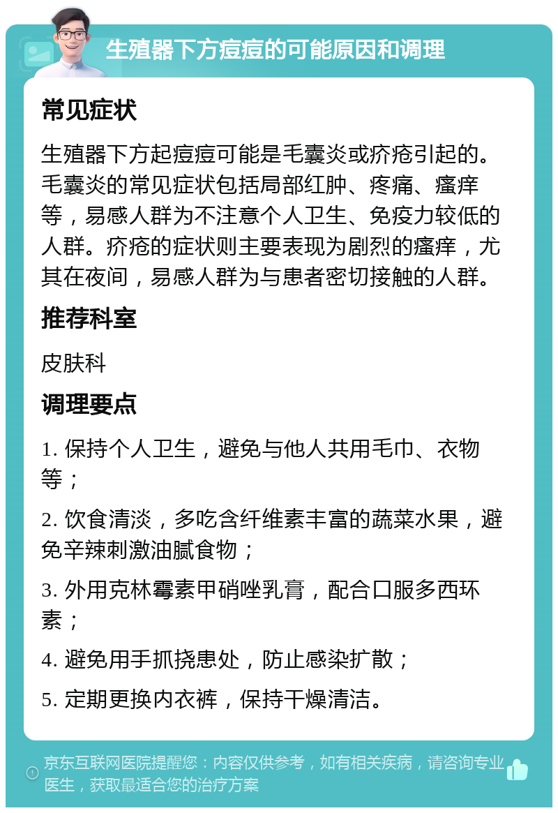 生殖器下方痘痘的可能原因和调理 常见症状 生殖器下方起痘痘可能是毛囊炎或疥疮引起的。毛囊炎的常见症状包括局部红肿、疼痛、瘙痒等，易感人群为不注意个人卫生、免疫力较低的人群。疥疮的症状则主要表现为剧烈的瘙痒，尤其在夜间，易感人群为与患者密切接触的人群。 推荐科室 皮肤科 调理要点 1. 保持个人卫生，避免与他人共用毛巾、衣物等； 2. 饮食清淡，多吃含纤维素丰富的蔬菜水果，避免辛辣刺激油腻食物； 3. 外用克林霉素甲硝唑乳膏，配合口服多西环素； 4. 避免用手抓挠患处，防止感染扩散； 5. 定期更换内衣裤，保持干燥清洁。