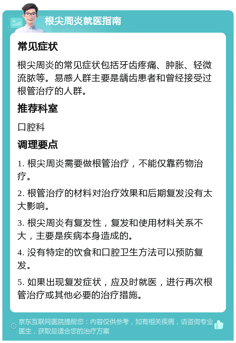 根尖周炎就医指南 常见症状 根尖周炎的常见症状包括牙齿疼痛、肿胀、轻微流脓等。易感人群主要是龋齿患者和曾经接受过根管治疗的人群。 推荐科室 口腔科 调理要点 1. 根尖周炎需要做根管治疗，不能仅靠药物治疗。 2. 根管治疗的材料对治疗效果和后期复发没有太大影响。 3. 根尖周炎有复发性，复发和使用材料关系不大，主要是疾病本身造成的。 4. 没有特定的饮食和口腔卫生方法可以预防复发。 5. 如果出现复发症状，应及时就医，进行再次根管治疗或其他必要的治疗措施。