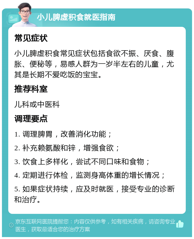 小儿脾虚积食就医指南 常见症状 小儿脾虚积食常见症状包括食欲不振、厌食、腹胀、便秘等，易感人群为一岁半左右的儿童，尤其是长期不爱吃饭的宝宝。 推荐科室 儿科或中医科 调理要点 1. 调理脾胃，改善消化功能； 2. 补充赖氨酸和锌，增强食欲； 3. 饮食上多样化，尝试不同口味和食物； 4. 定期进行体检，监测身高体重的增长情况； 5. 如果症状持续，应及时就医，接受专业的诊断和治疗。