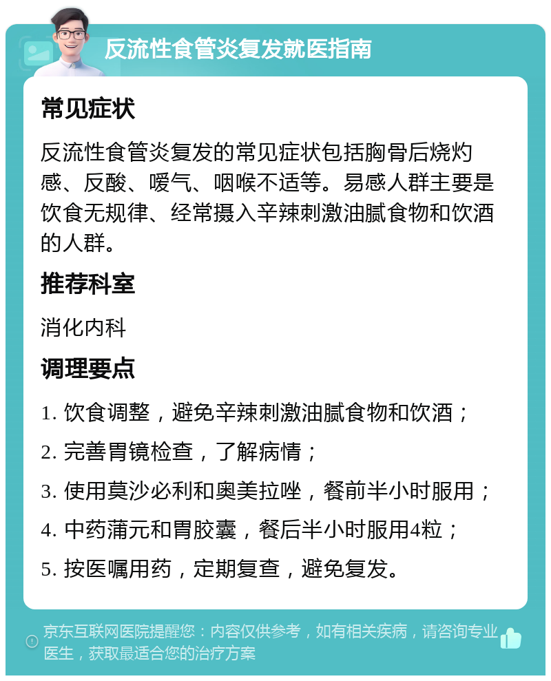 反流性食管炎复发就医指南 常见症状 反流性食管炎复发的常见症状包括胸骨后烧灼感、反酸、嗳气、咽喉不适等。易感人群主要是饮食无规律、经常摄入辛辣刺激油腻食物和饮酒的人群。 推荐科室 消化内科 调理要点 1. 饮食调整，避免辛辣刺激油腻食物和饮酒； 2. 完善胃镜检查，了解病情； 3. 使用莫沙必利和奥美拉唑，餐前半小时服用； 4. 中药蒲元和胃胶囊，餐后半小时服用4粒； 5. 按医嘱用药，定期复查，避免复发。