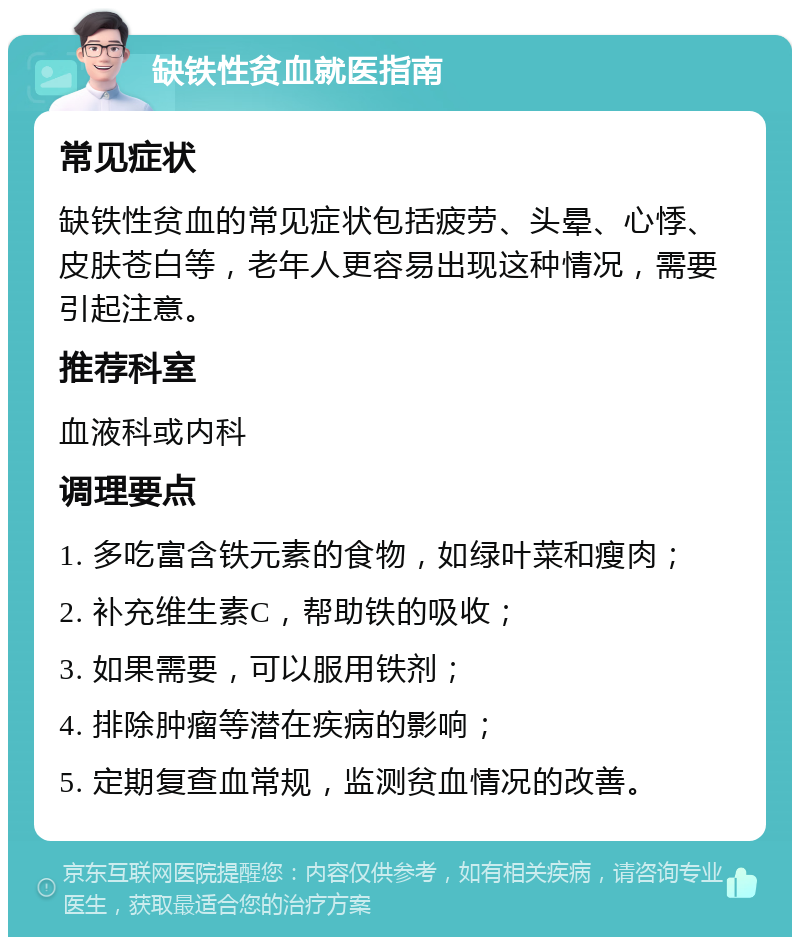 缺铁性贫血就医指南 常见症状 缺铁性贫血的常见症状包括疲劳、头晕、心悸、皮肤苍白等，老年人更容易出现这种情况，需要引起注意。 推荐科室 血液科或内科 调理要点 1. 多吃富含铁元素的食物，如绿叶菜和瘦肉； 2. 补充维生素C，帮助铁的吸收； 3. 如果需要，可以服用铁剂； 4. 排除肿瘤等潜在疾病的影响； 5. 定期复查血常规，监测贫血情况的改善。