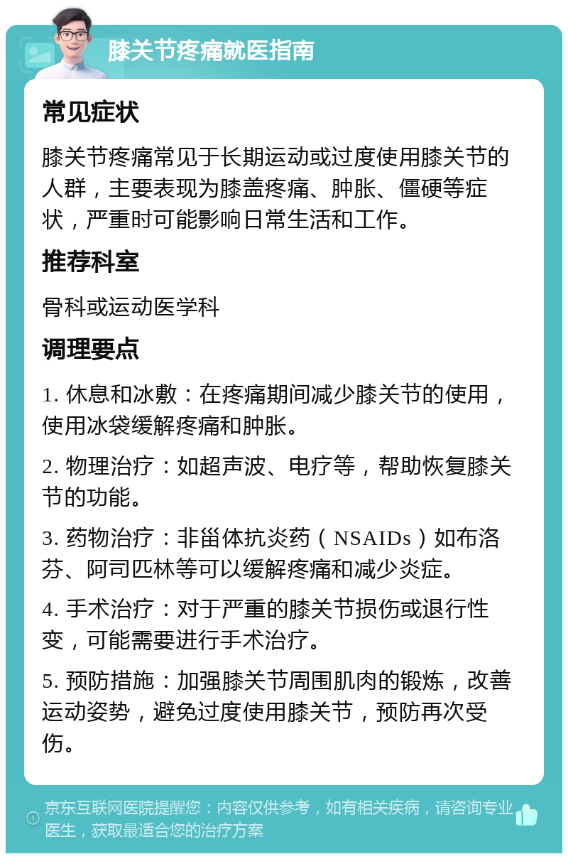 膝关节疼痛就医指南 常见症状 膝关节疼痛常见于长期运动或过度使用膝关节的人群，主要表现为膝盖疼痛、肿胀、僵硬等症状，严重时可能影响日常生活和工作。 推荐科室 骨科或运动医学科 调理要点 1. 休息和冰敷：在疼痛期间减少膝关节的使用，使用冰袋缓解疼痛和肿胀。 2. 物理治疗：如超声波、电疗等，帮助恢复膝关节的功能。 3. 药物治疗：非甾体抗炎药（NSAIDs）如布洛芬、阿司匹林等可以缓解疼痛和减少炎症。 4. 手术治疗：对于严重的膝关节损伤或退行性变，可能需要进行手术治疗。 5. 预防措施：加强膝关节周围肌肉的锻炼，改善运动姿势，避免过度使用膝关节，预防再次受伤。