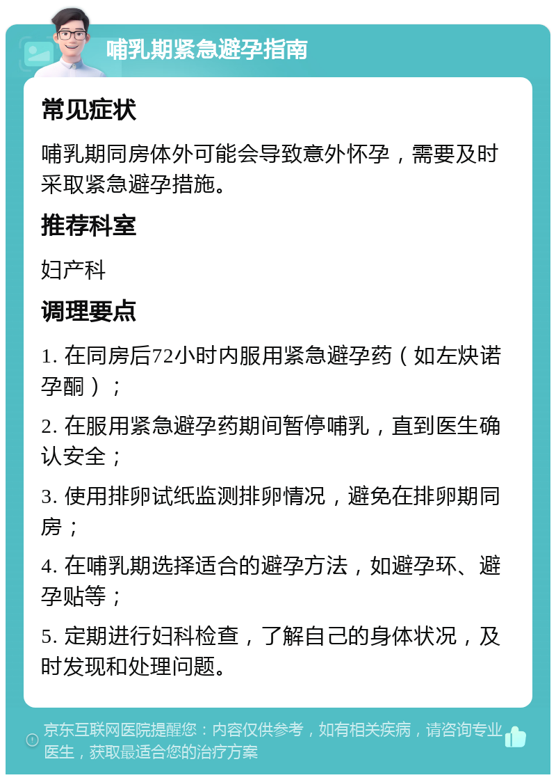 哺乳期紧急避孕指南 常见症状 哺乳期同房体外可能会导致意外怀孕，需要及时采取紧急避孕措施。 推荐科室 妇产科 调理要点 1. 在同房后72小时内服用紧急避孕药（如左炔诺孕酮）； 2. 在服用紧急避孕药期间暂停哺乳，直到医生确认安全； 3. 使用排卵试纸监测排卵情况，避免在排卵期同房； 4. 在哺乳期选择适合的避孕方法，如避孕环、避孕贴等； 5. 定期进行妇科检查，了解自己的身体状况，及时发现和处理问题。