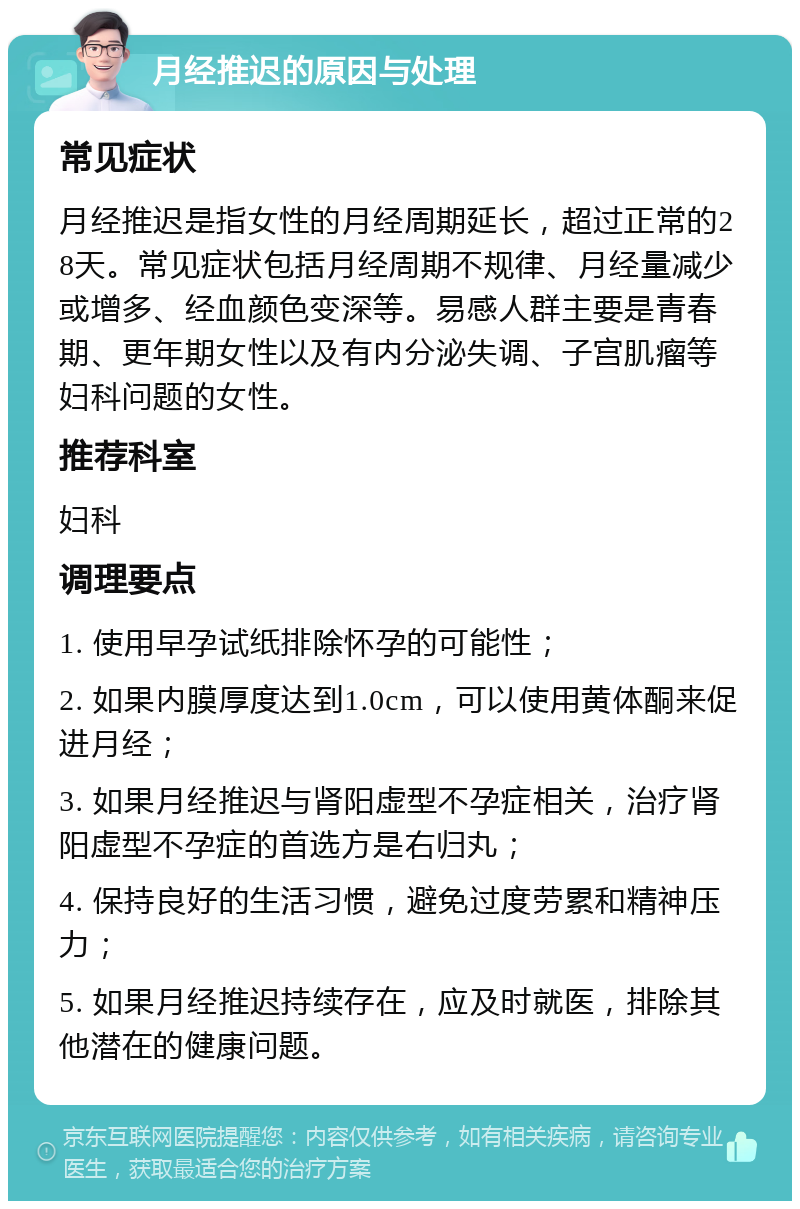 月经推迟的原因与处理 常见症状 月经推迟是指女性的月经周期延长，超过正常的28天。常见症状包括月经周期不规律、月经量减少或增多、经血颜色变深等。易感人群主要是青春期、更年期女性以及有内分泌失调、子宫肌瘤等妇科问题的女性。 推荐科室 妇科 调理要点 1. 使用早孕试纸排除怀孕的可能性； 2. 如果内膜厚度达到1.0cm，可以使用黄体酮来促进月经； 3. 如果月经推迟与肾阳虚型不孕症相关，治疗肾阳虚型不孕症的首选方是右归丸； 4. 保持良好的生活习惯，避免过度劳累和精神压力； 5. 如果月经推迟持续存在，应及时就医，排除其他潜在的健康问题。