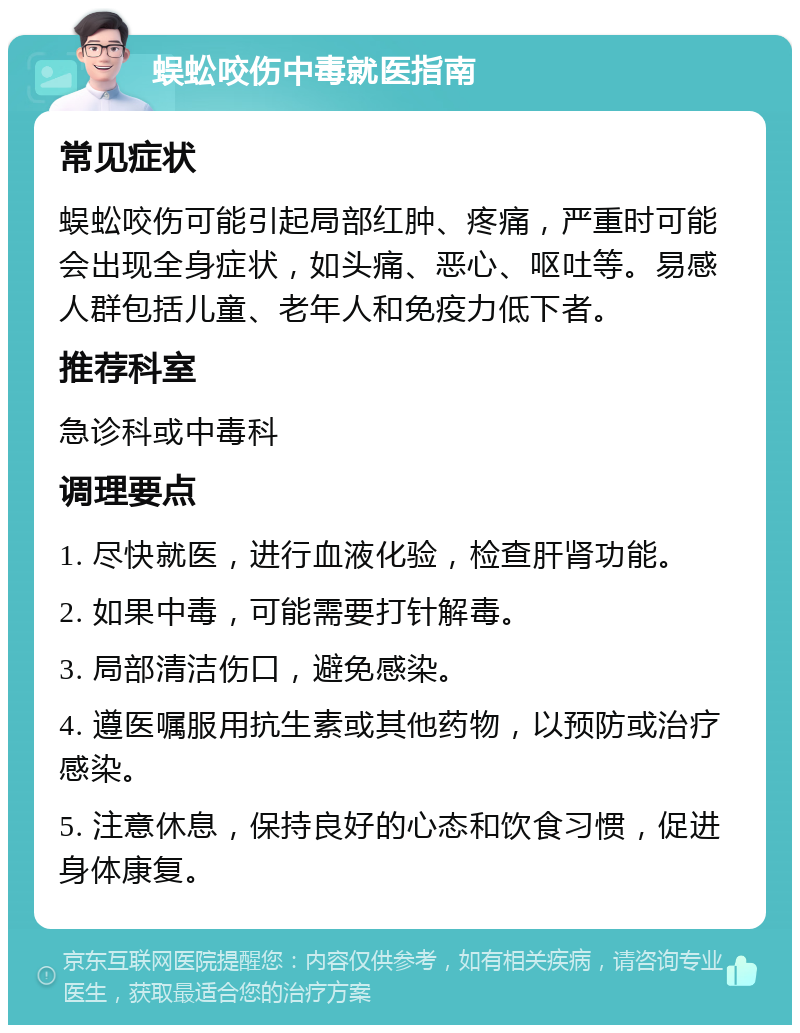 蜈蚣咬伤中毒就医指南 常见症状 蜈蚣咬伤可能引起局部红肿、疼痛，严重时可能会出现全身症状，如头痛、恶心、呕吐等。易感人群包括儿童、老年人和免疫力低下者。 推荐科室 急诊科或中毒科 调理要点 1. 尽快就医，进行血液化验，检查肝肾功能。 2. 如果中毒，可能需要打针解毒。 3. 局部清洁伤口，避免感染。 4. 遵医嘱服用抗生素或其他药物，以预防或治疗感染。 5. 注意休息，保持良好的心态和饮食习惯，促进身体康复。