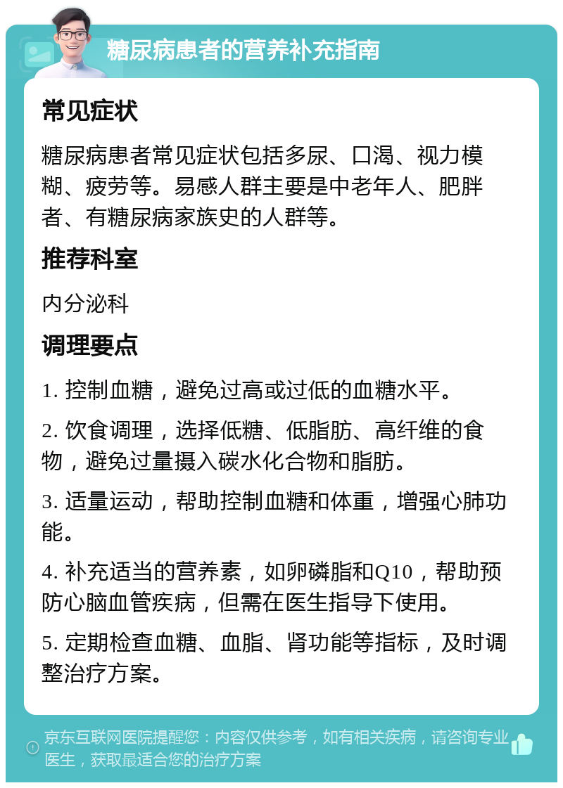 糖尿病患者的营养补充指南 常见症状 糖尿病患者常见症状包括多尿、口渴、视力模糊、疲劳等。易感人群主要是中老年人、肥胖者、有糖尿病家族史的人群等。 推荐科室 内分泌科 调理要点 1. 控制血糖，避免过高或过低的血糖水平。 2. 饮食调理，选择低糖、低脂肪、高纤维的食物，避免过量摄入碳水化合物和脂肪。 3. 适量运动，帮助控制血糖和体重，增强心肺功能。 4. 补充适当的营养素，如卵磷脂和Q10，帮助预防心脑血管疾病，但需在医生指导下使用。 5. 定期检查血糖、血脂、肾功能等指标，及时调整治疗方案。