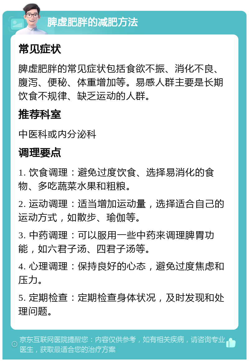 脾虚肥胖的减肥方法 常见症状 脾虚肥胖的常见症状包括食欲不振、消化不良、腹泻、便秘、体重增加等。易感人群主要是长期饮食不规律、缺乏运动的人群。 推荐科室 中医科或内分泌科 调理要点 1. 饮食调理：避免过度饮食、选择易消化的食物、多吃蔬菜水果和粗粮。 2. 运动调理：适当增加运动量，选择适合自己的运动方式，如散步、瑜伽等。 3. 中药调理：可以服用一些中药来调理脾胃功能，如六君子汤、四君子汤等。 4. 心理调理：保持良好的心态，避免过度焦虑和压力。 5. 定期检查：定期检查身体状况，及时发现和处理问题。