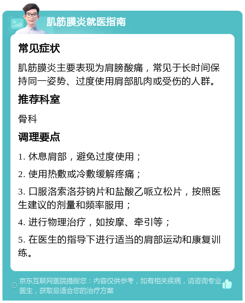 肌筋膜炎就医指南 常见症状 肌筋膜炎主要表现为肩膀酸痛，常见于长时间保持同一姿势、过度使用肩部肌肉或受伤的人群。 推荐科室 骨科 调理要点 1. 休息肩部，避免过度使用； 2. 使用热敷或冷敷缓解疼痛； 3. 口服洛索洛芬钠片和盐酸乙哌立松片，按照医生建议的剂量和频率服用； 4. 进行物理治疗，如按摩、牵引等； 5. 在医生的指导下进行适当的肩部运动和康复训练。